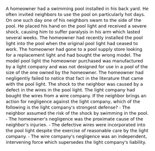 A homeowner had a swimming pool installed in his back yard. He often invited neighbors to use the pool on particularly hot days. On one such day one of his neighbors swam to the side of the pool. He placed his hand on the pool light and received a severe shock, causing him to suffer paralysis in his arm which lasted several weeks. The homeowner had recently installed the pool light into the pool when the original pool light had ceased to work. The homeowner had gone to a pool supply store looking for a replacement light and had bought the wrong model. The model pool light the homeowner purchased was manufactured by a light company and was not designed for use in a pool of the size of the one owned by the homeowner. The homeowner had negligently failed to notice that fact in the literature that came with the pool light. The shock to the neighbor was caused by a defect in the wires in the pool light. The light company had bought the wires from a wire company. If the neighbor brings an action for negligence against the light company, which of the following is the light company's strongest defense? - The neighbor assumed the risk of the shock by swimming in the pool. - The homeowner's negligence was the proximate cause of the neighbor's injuries. - The defective wires were incorporated into the pool light despite the exercise of reasonable care by the light company. - The wire company's negligence was an independent, intervening force which supersedes the light company's liability.