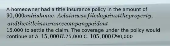 A homeowner had a title insurance policy in the amount of 90,000 on his home. A claim was filed against the property, and the title insurance company paid out15,000 to settle the claim. The coverage under the policy would continue at A. 15,000 B.75,000 C. 105,000 D90,000