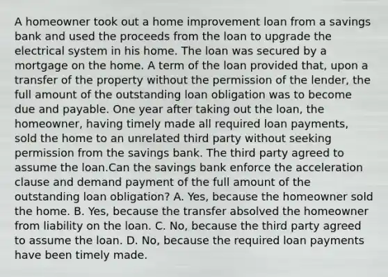 A homeowner took out a home improvement loan from a savings bank and used the proceeds from the loan to upgrade the electrical system in his home. The loan was secured by a mortgage on the home. A term of the loan provided that, upon a transfer of the property without the permission of the lender, the full amount of the outstanding loan obligation was to become due and payable. One year after taking out the loan, the homeowner, having timely made all required loan payments, sold the home to an unrelated third party without seeking permission from the savings bank. The third party agreed to assume the loan.Can the savings bank enforce the acceleration clause and demand payment of the full amount of the outstanding loan obligation? A. Yes, because the homeowner sold the home. B. Yes, because the transfer absolved the homeowner from liability on the loan. C. No, because the third party agreed to assume the loan. D. No, because the required loan payments have been timely made.