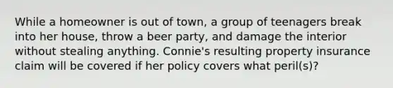 While a homeowner is out of town, a group of teenagers break into her house, throw a beer party, and damage the interior without stealing anything. Connie's resulting property insurance claim will be covered if her policy covers what peril(s)?