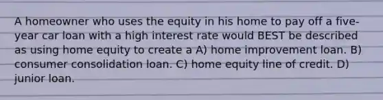 A homeowner who uses the equity in his home to pay off a five-year car loan with a high interest rate would BEST be described as using home equity to create a A) home improvement loan. B) consumer consolidation loan. C) home equity line of credit. D) junior loan.