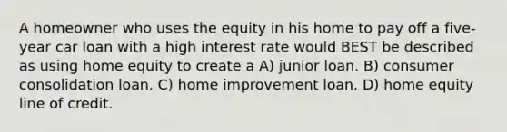 A homeowner who uses the equity in his home to pay off a five-year car loan with a high interest rate would BEST be described as using home equity to create a A) junior loan. B) consumer consolidation loan. C) home improvement loan. D) home equity line of credit.