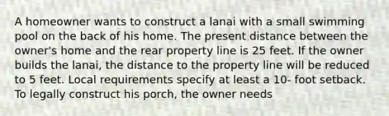 A homeowner wants to construct a lanai with a small swimming pool on the back of his home. The present distance between the owner's home and the rear property line is 25 feet. If the owner builds the lanai, the distance to the property line will be reduced to 5 feet. Local requirements specify at least a 10- foot setback. To legally construct his porch, the owner needs