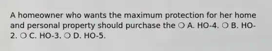 A homeowner who wants the maximum protection for her home and personal property should purchase the ❍ A. HO-4. ❍ B. HO-2. ❍ C. HO-3. ❍ D. HO-5.