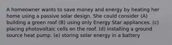 A homeowner wants to save money and energy by heating her home using a passive solar design. She could consider (A) building a green roof (B) using only Energy Star appliances. (c) placing photovoltaic cells on the roof. (d) installing a ground source heat pump. (e) storing solar energy in a battery