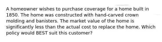 A homeowner wishes to purchase coverage for a home built in 1850. The home was constructed with hand-carved crown molding and banisters. The market value of the home is significantly less than the actual cost to replace the home. Which policy would BEST suit this customer?