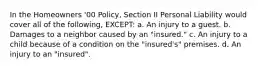 In the Homeowners '00 Policy, Section II Personal Liability would cover all of the following, EXCEPT: a. An injury to a guest. b. Damages to a neighbor caused by an "insured." c. An injury to a child because of a condition on the "insured's" premises. d. An injury to an "insured".