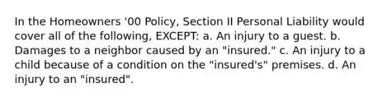 In the Homeowners '00 Policy, Section II Personal Liability would cover all of the following, EXCEPT: a. An injury to a guest. b. Damages to a neighbor caused by an "insured." c. An injury to a child because of a condition on the "insured's" premises. d. An injury to an "insured".