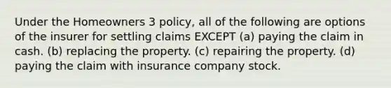 Under the Homeowners 3 policy, all of the following are options of the insurer for settling claims EXCEPT (a) paying the claim in cash. (b) replacing the property. (c) repairing the property. (d) paying the claim with insurance company stock.