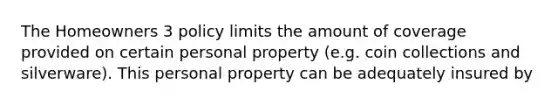 The Homeowners 3 policy limits the amount of coverage provided on certain personal property (e.g. coin collections and silverware). This personal property can be adequately insured by