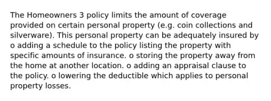 The Homeowners 3 policy limits the amount of coverage provided on certain personal property (e.g. coin collections and silverware). This personal property can be adequately insured by o adding a schedule to the policy listing the property with specific amounts of insurance. o storing the property away from the home at another location. o adding an appraisal clause to the policy. o lowering the deductible which applies to personal property losses.