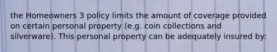 the Homeowners 3 policy limits the amount of coverage provided on certain personal property (e.g. coin collections and silverware). This personal property can be adequately insured by: