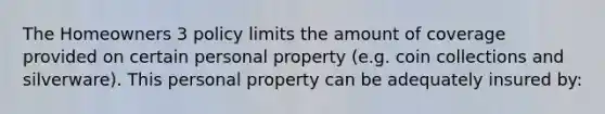 The Homeowners 3 policy limits the amount of coverage provided on certain personal property (e.g. coin collections and silverware). This personal property can be adequately insured by: