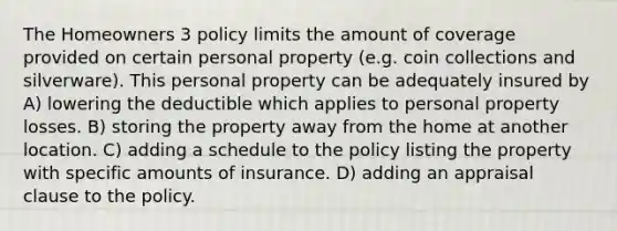 The Homeowners 3 policy limits the amount of coverage provided on certain personal property (e.g. coin collections and silverware). This personal property can be adequately insured by A) lowering the deductible which applies to personal property losses. B) storing the property away from the home at another location. C) adding a schedule to the policy listing the property with specific amounts of insurance. D) adding an appraisal clause to the policy.