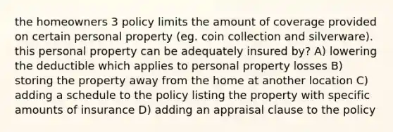 the homeowners 3 policy limits the amount of coverage provided on certain personal property (eg. coin collection and silverware). this personal property can be adequately insured by? A) lowering the deductible which applies to personal property losses B) storing the property away from the home at another location C) adding a schedule to the policy listing the property with specific amounts of insurance D) adding an appraisal clause to the policy