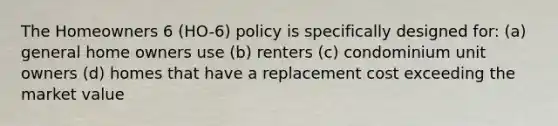 The Homeowners 6 (HO-6) policy is specifically designed for: (a) general home owners use (b) renters (c) condominium unit owners (d) homes that have a replacement cost exceeding the market value