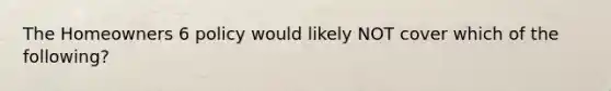 The Homeowners 6 policy would likely NOT cover which of the following?