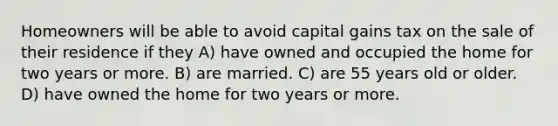 Homeowners will be able to avoid capital gains tax on the sale of their residence if they A) have owned and occupied the home for two years or more. B) are married. C) are 55 years old or older. D) have owned the home for two years or more.