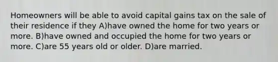 Homeowners will be able to avoid capital gains tax on the sale of their residence if they A)have owned the home for two years or more. B)have owned and occupied the home for two years or more. C)are 55 years old or older. D)are married.