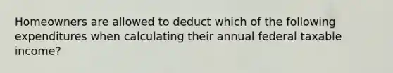 Homeowners are allowed to deduct which of the following expenditures when calculating their annual federal taxable income?