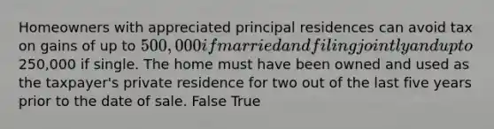 Homeowners with appreciated principal residences can avoid tax on gains of up to 500,000 if married and filing jointly and up to250,000 if single. The home must have been owned and used as the taxpayer's private residence for two out of the last five years prior to the date of sale. False True