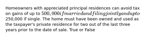 Homeowners with appreciated principal residences can avoid tax on gains of up to 500,000 if married and filing jointly and up to250,000 if single. The home must have been owned and used as the taxpayer's private residence for two out of the last three years prior to the date of sale. True or False