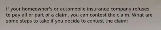 If your homeowner's or automobile insurance company refuses to pay all or part of a claim, you can contest the claim. What are some steps to take if you decide to contest the claim: