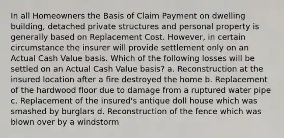 In all Homeowners the Basis of Claim Payment on dwelling building, detached private structures and personal property is generally based on Replacement Cost. However, in certain circumstance the insurer will provide settlement only on an Actual Cash Value basis. Which of the following losses will be settled on an Actual Cash Value basis? a. Reconstruction at the insured location after a fire destroyed the home b. Replacement of the hardwood floor due to damage from a ruptured water pipe c. Replacement of the insured's antique doll house which was smashed by burglars d. Reconstruction of the fence which was blown over by a windstorm