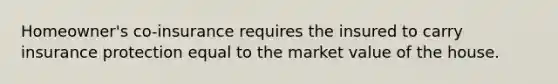 Homeowner's co-insurance requires the insured to carry insurance protection equal to the market value of the house.