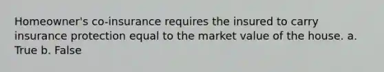 Homeowner's co-insurance requires the insured to carry insurance protection equal to the market value of the house. a. True b. False
