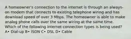 A homeowner's connection to the internet is through an always-on modem that connects to existing telephone wiring and has download speed of over 3 Mbps. The homeowner is able to make analog phone calls over the same wiring at the same time. Which of the following internet connection types is being used? A• Dial-up B• ISDN C• DSL D• Cable