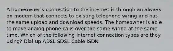 A homeowner's connection to the internet is through an always-on modem that connects to existing telephone wiring and has the same upload and download speeds. The homeowner is able to make analog phone calls over the same wiring at the same time. Which of the following internet connection types are they using? Dial-up ADSL SDSL Cable ISDN