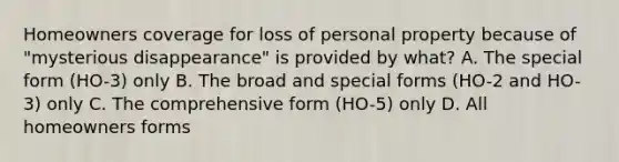 Homeowners coverage for loss of personal property because of "mysterious disappearance" is provided by what? A. The special form (HO-3) only B. The broad and special forms (HO-2 and HO-3) only C. The comprehensive form (HO-5) only D. All homeowners forms