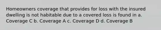 Homeowners coverage that provides for loss with the insured dwelling is not habitable due to a covered loss is found in a. Coverage C b. Coverage A c. Coverage D d. Coverage B