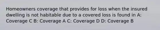 Homeowners coverage that provides for loss when the insured dwelling is not habitable due to a covered loss is found in A: Coverage C B: Coverage A C: Coverage D D: Coverage B