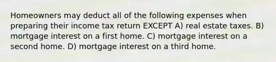 Homeowners may deduct all of the following expenses when preparing their income tax return EXCEPT A) real estate taxes. B) mortgage interest on a first home. C) mortgage interest on a second home. D) mortgage interest on a third home.