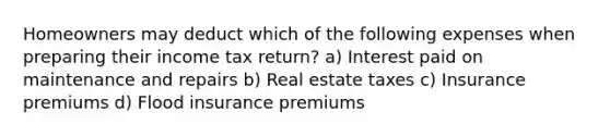 Homeowners may deduct which of the following expenses when preparing their income tax return? a) Interest paid on maintenance and repairs b) Real estate taxes c) Insurance premiums d) Flood insurance premiums