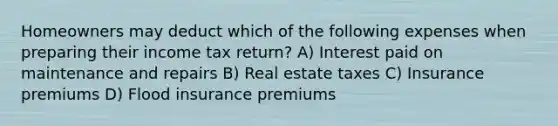 Homeowners may deduct which of the following expenses when preparing their income tax return? A) Interest paid on maintenance and repairs B) Real estate taxes C) Insurance premiums D) Flood insurance premiums