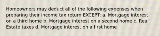 Homeowners may deduct all of the following expenses when preparing their income tax return EXCEPT: a. Mortgage interest on a third home b. Mortgage interest on a second home c. Real Estate taxes d. Mortgage interest on a first home