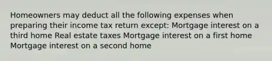 Homeowners may deduct all the following expenses when preparing their income tax return except: Mortgage interest on a third home Real estate taxes Mortgage interest on a first home Mortgage interest on a second home