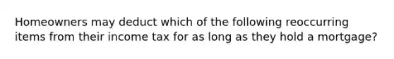 Homeowners may deduct which of the following reoccurring items from their income tax for as long as they hold a mortgage?