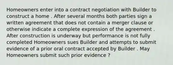 Homeowners enter into a contract negotiation with Builder to construct a home . After several months both parties sign a written agreement that does not contain a merger clause or otherwise indicate a complete expression of the agreement . After construction is underway but performance is not fully completed Homeowners sues Builder and attempts to submit evidence of a prior oral contract accepted by Builder . May Homeowners submit such prior evidence ?