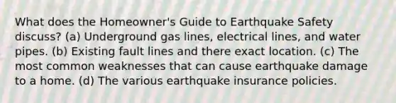 What does the Homeowner's Guide to Earthquake Safety discuss? (a) Underground gas lines, electrical lines, and water pipes. (b) Existing fault lines and there exact location. (c) The most common weaknesses that can cause earthquake damage to a home. (d) The various earthquake insurance policies.