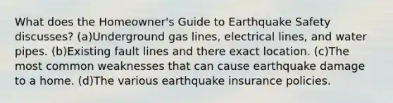 What does the Homeowner's Guide to Earthquake Safety discusses? (a)Underground gas lines, electrical lines, and water pipes. (b)Existing fault lines and there exact location. (c)The most common weaknesses that can cause earthquake damage to a home. (d)The various earthquake insurance policies.