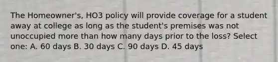 The Homeowner's, HO3 policy will provide coverage for a student away at college as long as the student's premises was not unoccupied more than how many days prior to the loss? Select one: A. 60 days B. 30 days C. 90 days D. 45 days