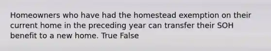 Homeowners who have had the homestead exemption on their current home in the preceding year can transfer their SOH benefit to a new home. True False