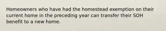 Homeowners who have had the homestead exemption on their current home in the preceding year can transfer their SOH benefit to a new home.