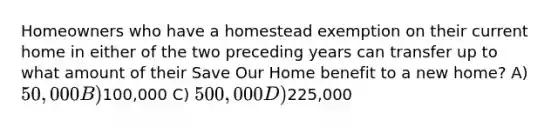 Homeowners who have a homestead exemption on their current home in either of the two preceding years can transfer up to what amount of their Save Our Home benefit to a new home? A) 50,000 B)100,000 C) 500,000 D)225,000