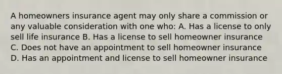 A homeowners insurance agent may only share a commission or any valuable consideration with one who: A. Has a license to only sell life insurance B. Has a license to sell homeowner insurance C. Does not have an appointment to sell homeowner insurance D. Has an appointment and license to sell homeowner insurance