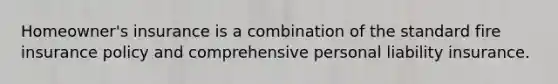 Homeowner's insurance is a combination of the standard fire insurance policy and comprehensive personal liability insurance.